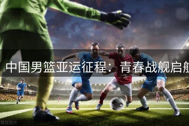 中国男篮亚运征程：青春战舰启航 首战哈萨克斯坦迎考验